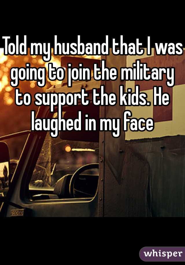Told my husband that I was going to join the military to support the kids. He laughed in my face