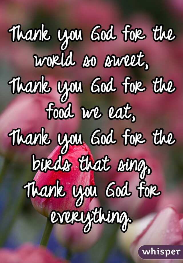 Thank you God for the world so sweet, 
Thank you God for the food we eat, 
Thank you God for the birds that sing, 
Thank you God for everything. 