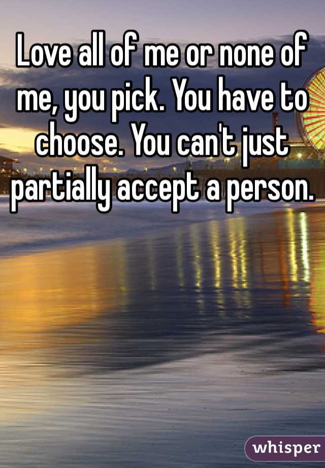 Love all of me or none of me, you pick. You have to choose. You can't just partially accept a person.