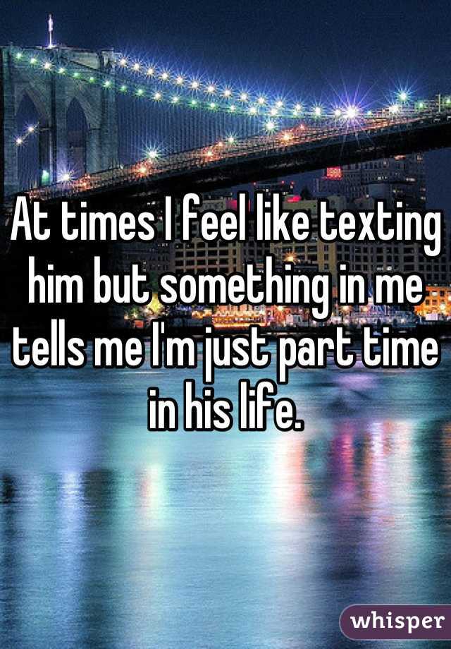 At times I feel like texting him but something in me tells me I'm just part time in his life.