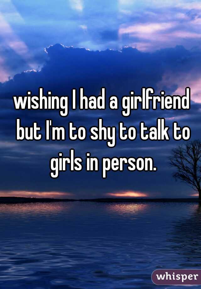 wishing I had a girlfriend but I'm to shy to talk to girls in person.