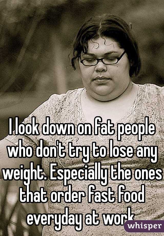 I look down on fat people who don't try to lose any weight. Especially the ones that order fast food everyday at work. 