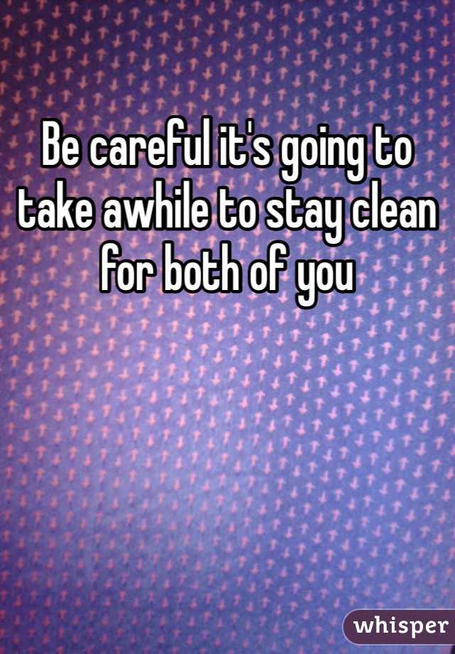 Be careful it's going to take awhile to stay clean for both of you 