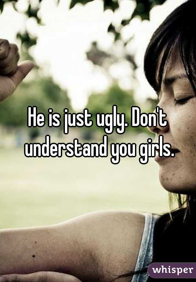 He is just ugly. Don't understand you girls.