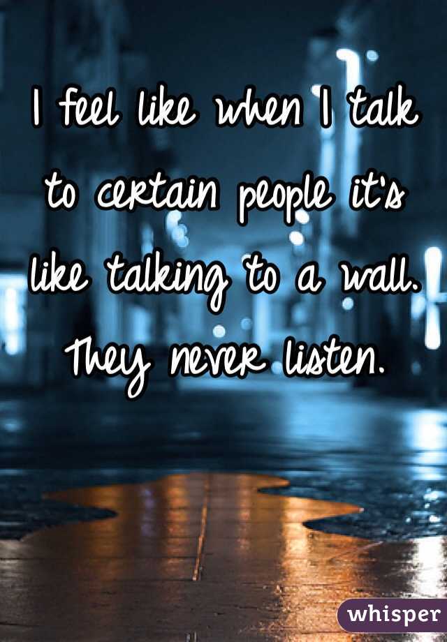 I feel like when I talk to certain people it's like talking to a wall. They never listen.
