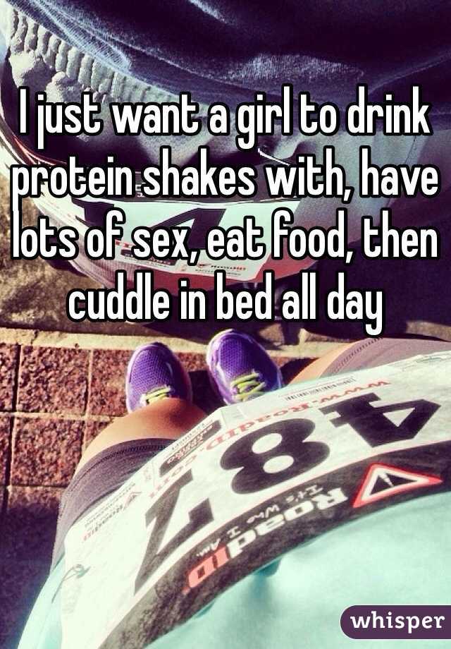 I just want a girl to drink protein shakes with, have lots of sex, eat food, then cuddle in bed all day