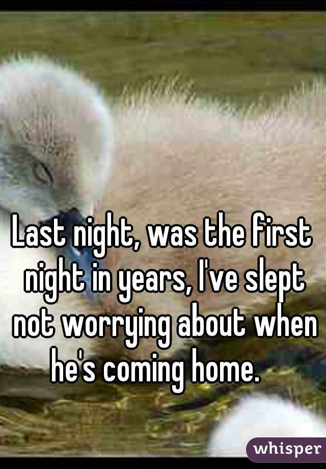 Last night, was the first night in years, I've slept not worrying about when he's coming home.   