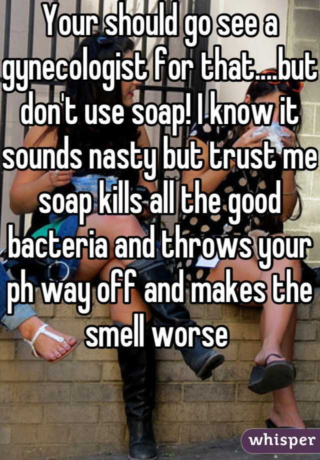 Your should go see a gynecologist for that....but don't use soap! I know it sounds nasty but trust me soap kills all the good bacteria and throws your ph way off and makes the smell worse 