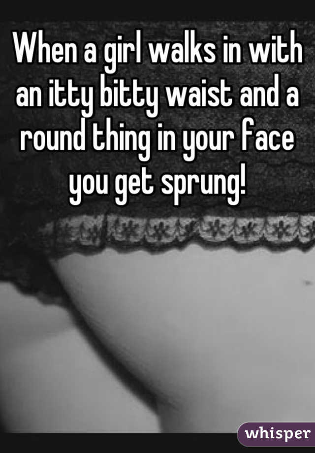When a girl walks in with an itty bitty waist and a round thing in your face you get sprung!