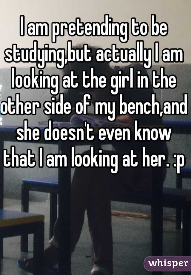 I am pretending to be studying,but actually I am looking at the girl in the other side of my bench,and she doesn't even know that I am looking at her. :p