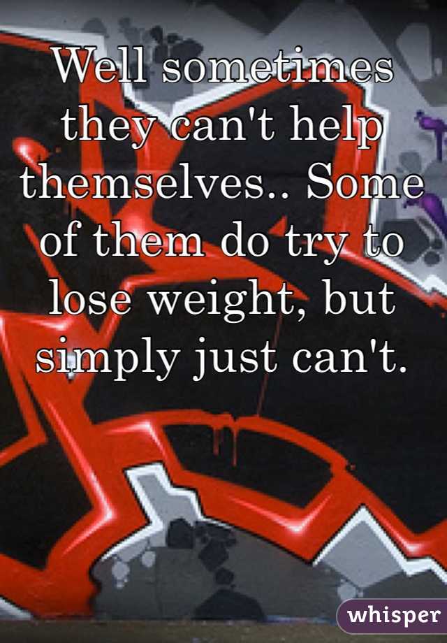 Well sometimes they can't help themselves.. Some of them do try to lose weight, but simply just can't. 