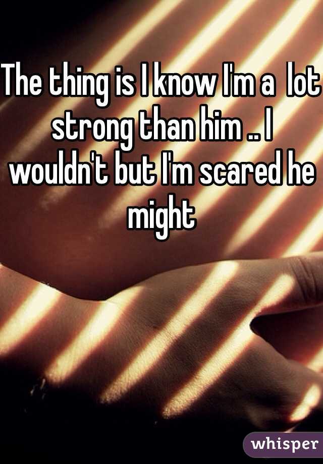 The thing is I know I'm a  lot strong than him .. I wouldn't but I'm scared he might 