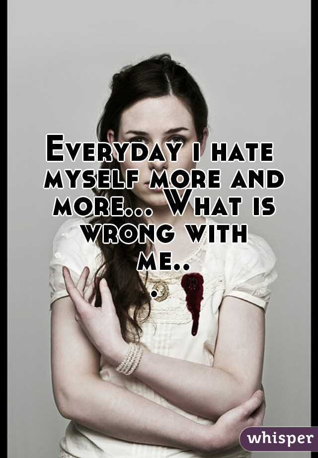 Everyday i hate myself more and more... What is wrong with me... 