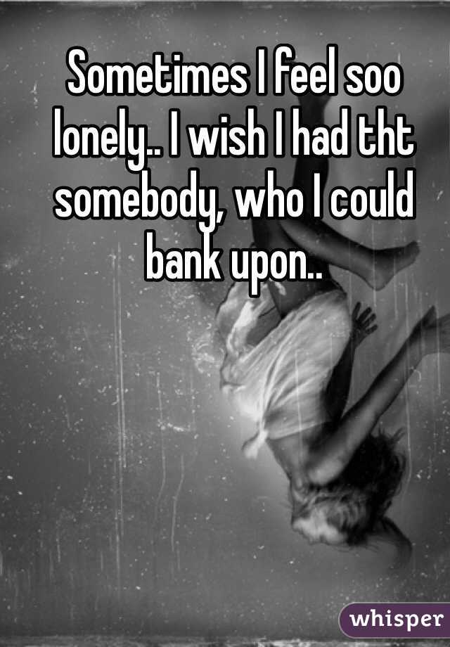 Sometimes I feel soo lonely.. I wish I had tht somebody, who I could bank upon..