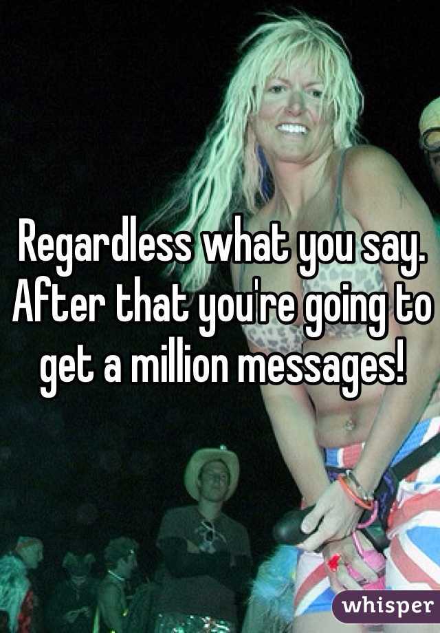 Regardless what you say. After that you're going to get a million messages!