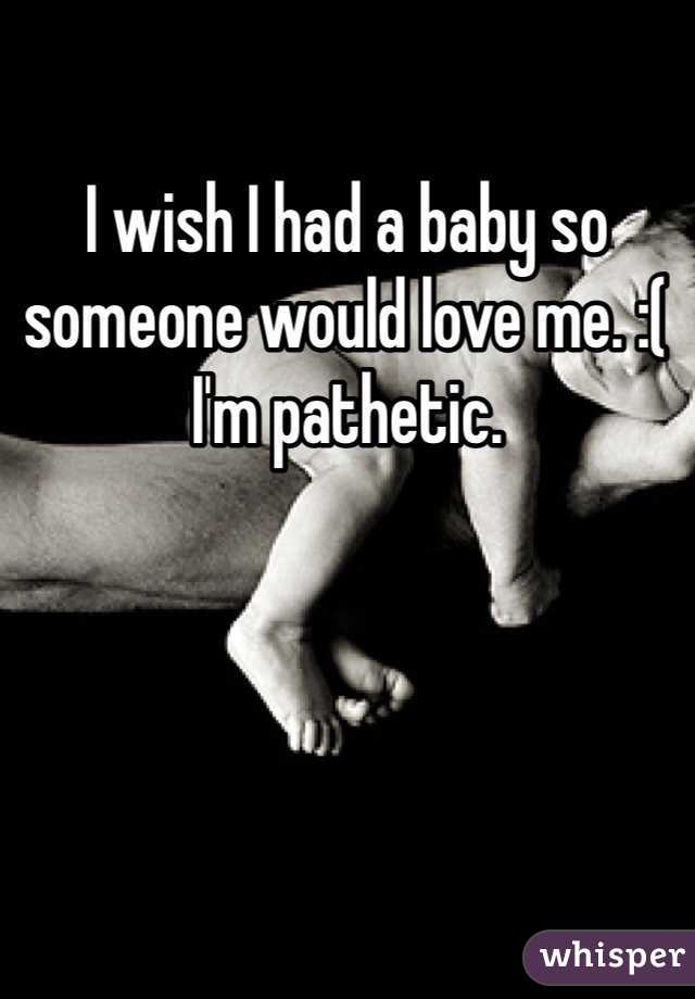 I wish I had a baby so someone would love me. :( I'm pathetic. 