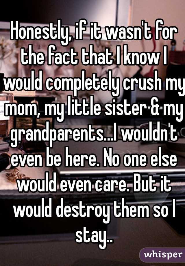 Honestly, if it wasn't for the fact that I know I would completely crush my mom, my little sister & my grandparents...I wouldn't even be here. No one else would even care. But it would destroy them so I stay..