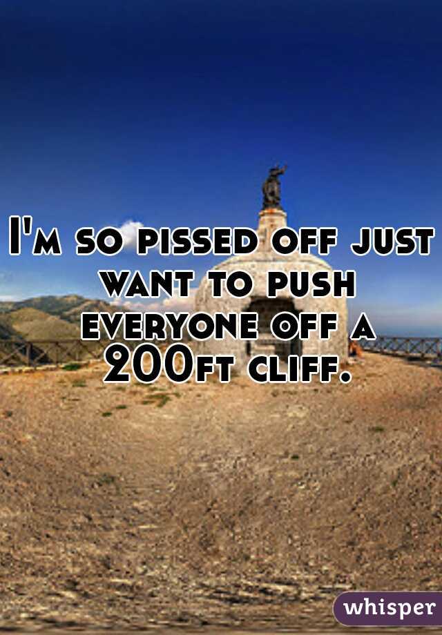 I'm so pissed off just want to push everyone off a 200ft cliff.