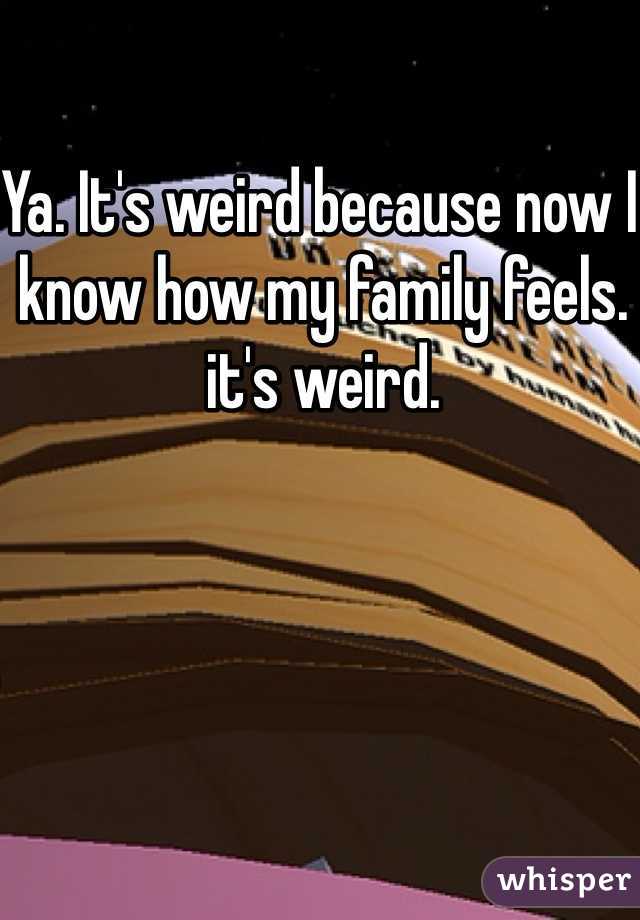 Ya. It's weird because now I know how my family feels. it's weird.