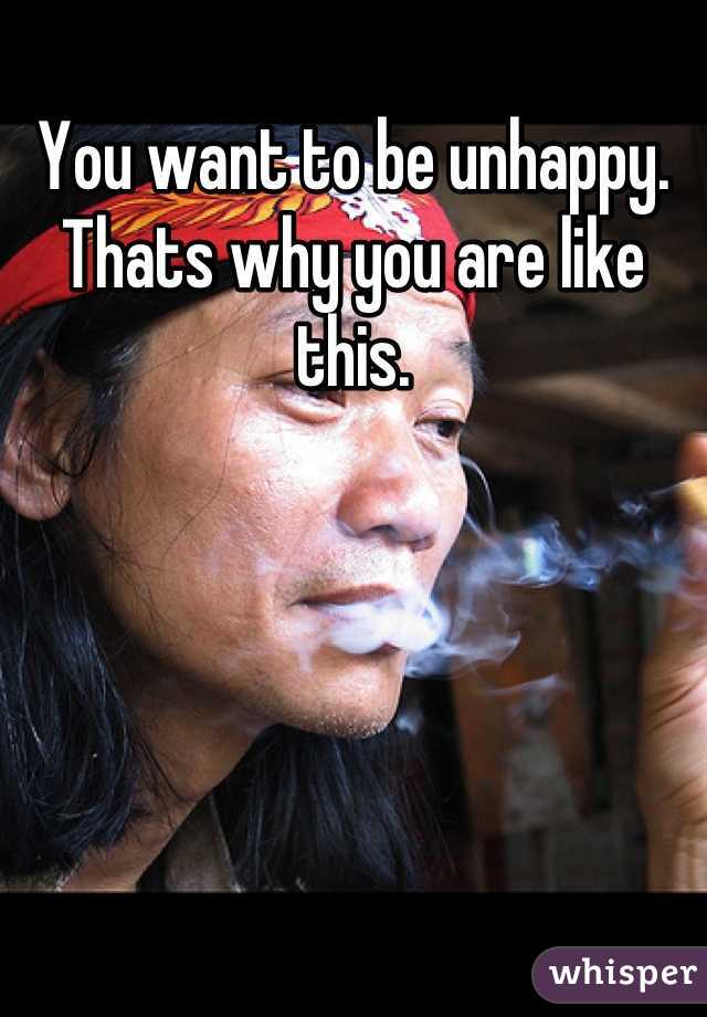 You want to be unhappy.
Thats why you are like this.