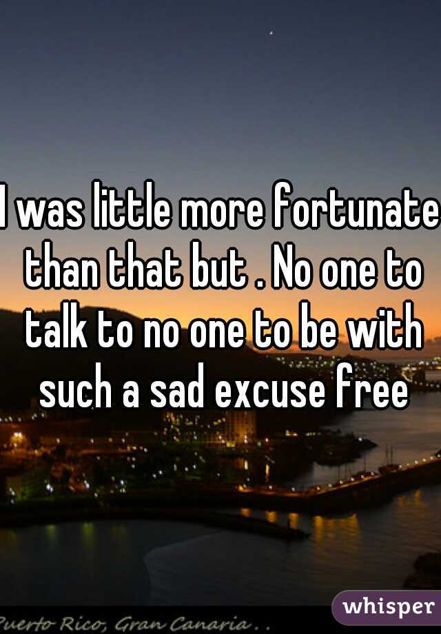 I was little more fortunate than that but . No one to talk to no one to be with such a sad excuse free