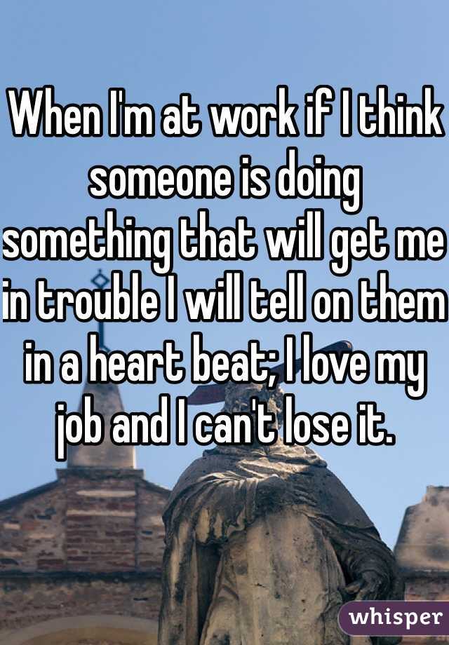 When I'm at work if I think someone is doing something that will get me in trouble I will tell on them in a heart beat; I love my job and I can't lose it.