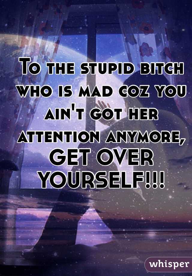 To the stupid bitch who is mad coz you ain't got her attention anymore, GET OVER YOURSELF!!! 