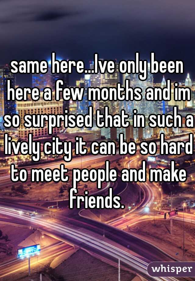 same here...Ive only been here a few months and im so surprised that in such a lively city it can be so hard to meet people and make friends. 