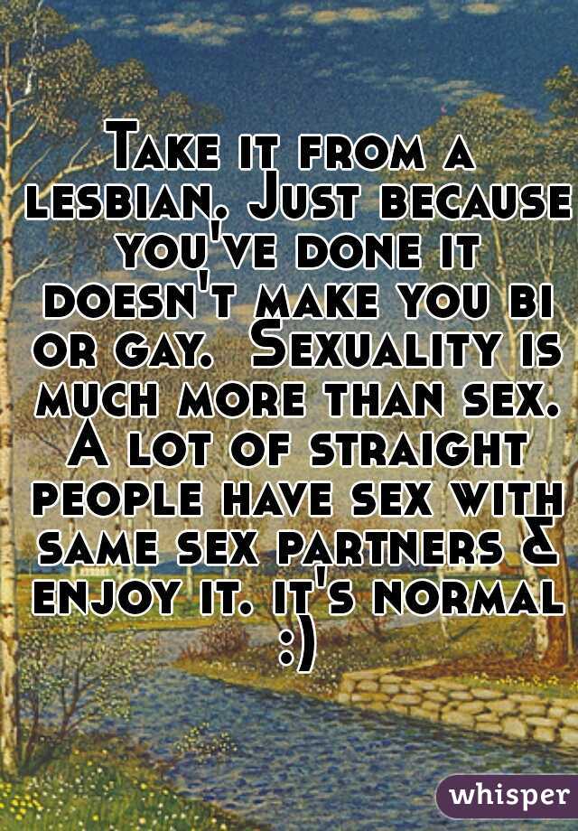 Take it from a lesbian. Just because you've done it doesn't make you bi or gay.  Sexuality is much more than sex. A lot of straight people have sex with same sex partners & enjoy it. it's normal :)