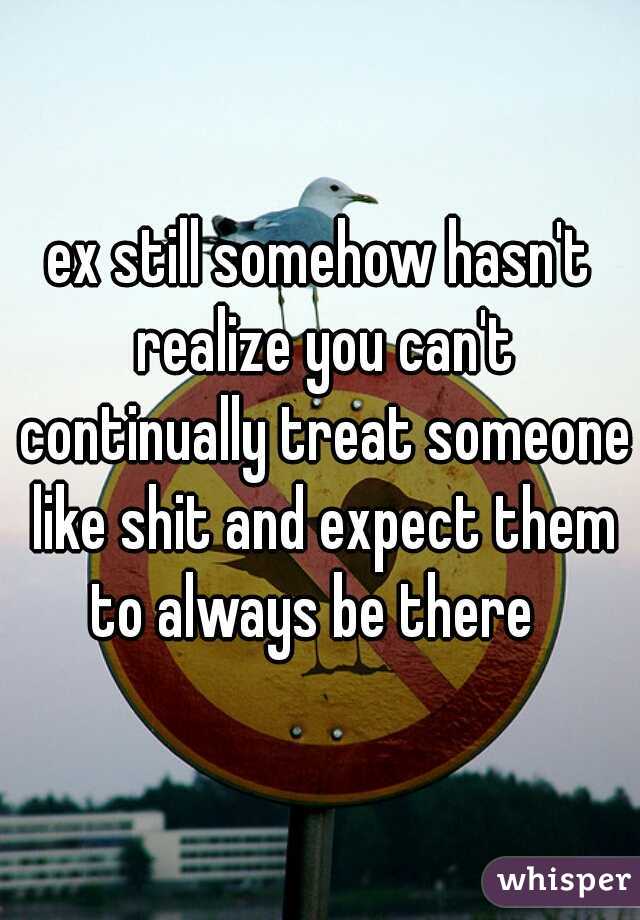 ex still somehow hasn't realize you can't continually treat someone like shit and expect them to always be there  