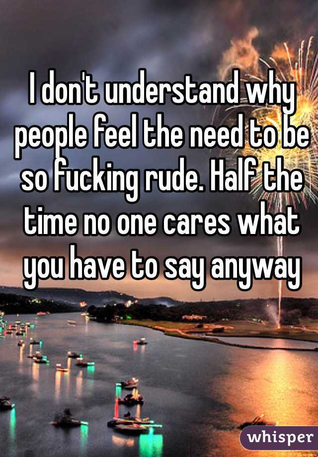 I don't understand why people feel the need to be so fucking rude. Half the time no one cares what you have to say anyway 