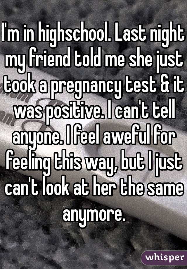 I'm in highschool. Last night my friend told me she just took a pregnancy test & it was positive. I can't tell anyone. I feel aweful for feeling this way, but I just can't look at her the same anymore.