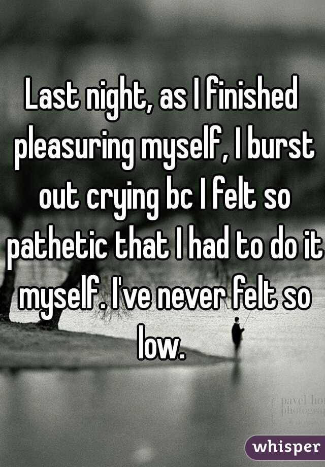 Last night, as I finished pleasuring myself, I burst out crying bc I felt so pathetic that I had to do it myself. I've never felt so low. 
