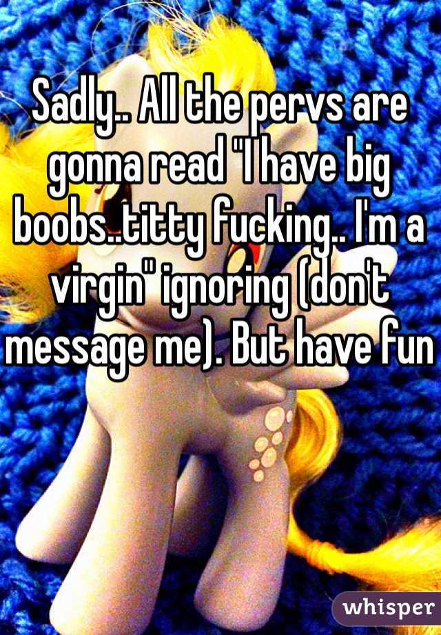 Sadly.. All the pervs are gonna read "I have big boobs..titty fucking.. I'm a virgin" ignoring (don't message me). But have fun