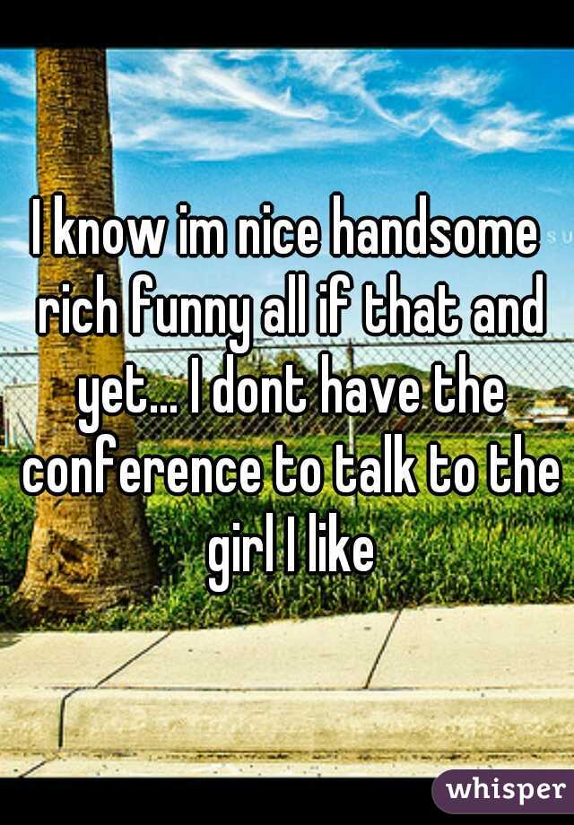I know im nice handsome rich funny all if that and yet... I dont have the conference to talk to the girl I like