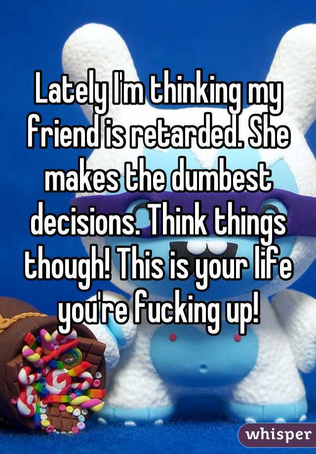 Lately I'm thinking my friend is retarded. She makes the dumbest decisions. Think things though! This is your life you're fucking up!
