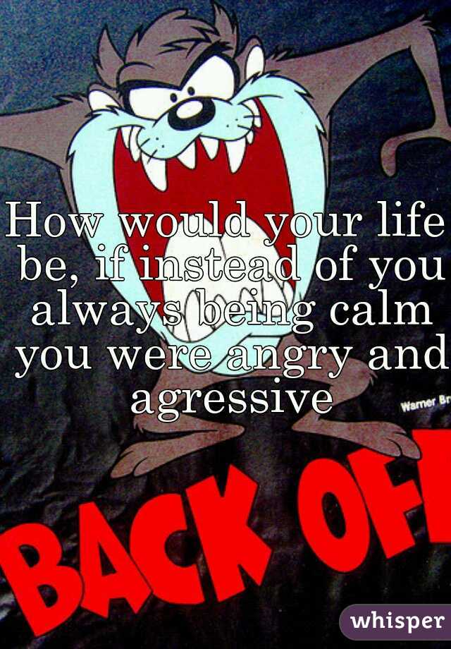 How would your life be, if instead of you always being calm you were angry and agressive