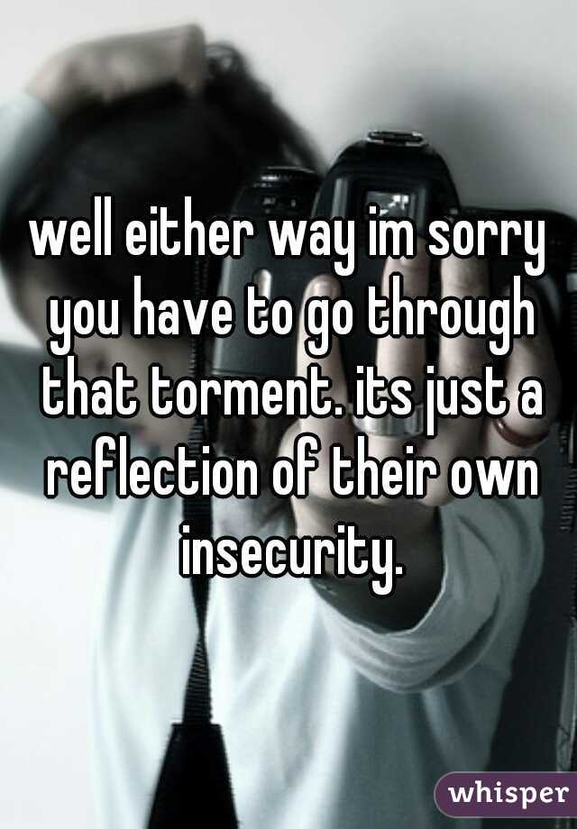 well either way im sorry you have to go through that torment. its just a reflection of their own insecurity.
