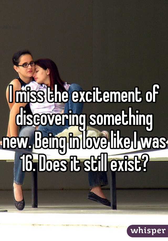 I miss the excitement of discovering something new. Being in love like I was 16. Does it still exist? 