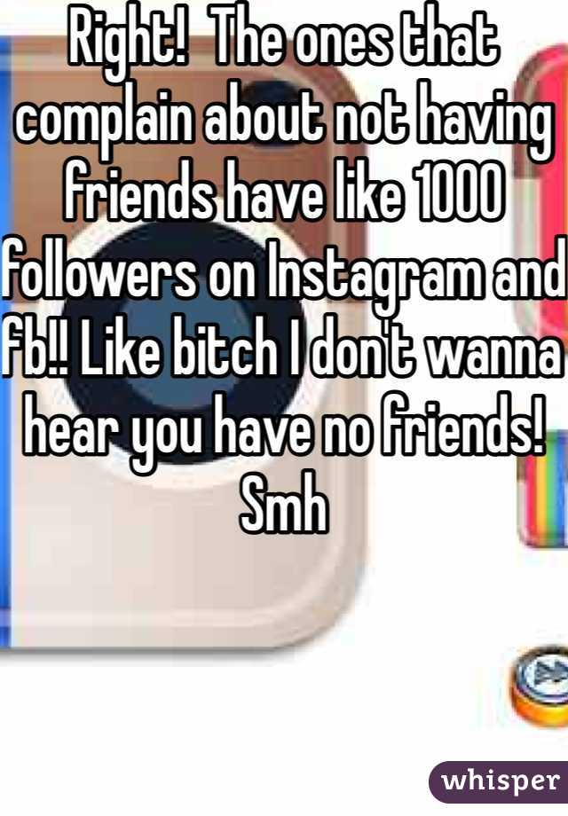 Right!  The ones that complain about not having friends have like 1000 followers on Instagram and fb!! Like bitch I don't wanna hear you have no friends! Smh