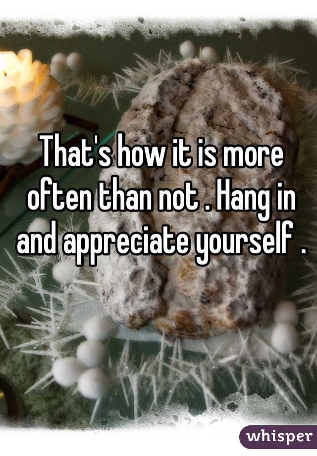 That's how it is more often than not . Hang in and appreciate yourself . 
