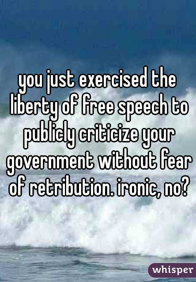 you just exercised the liberty of free speech to publicly criticize your government without fear of retribution. ironic, no?