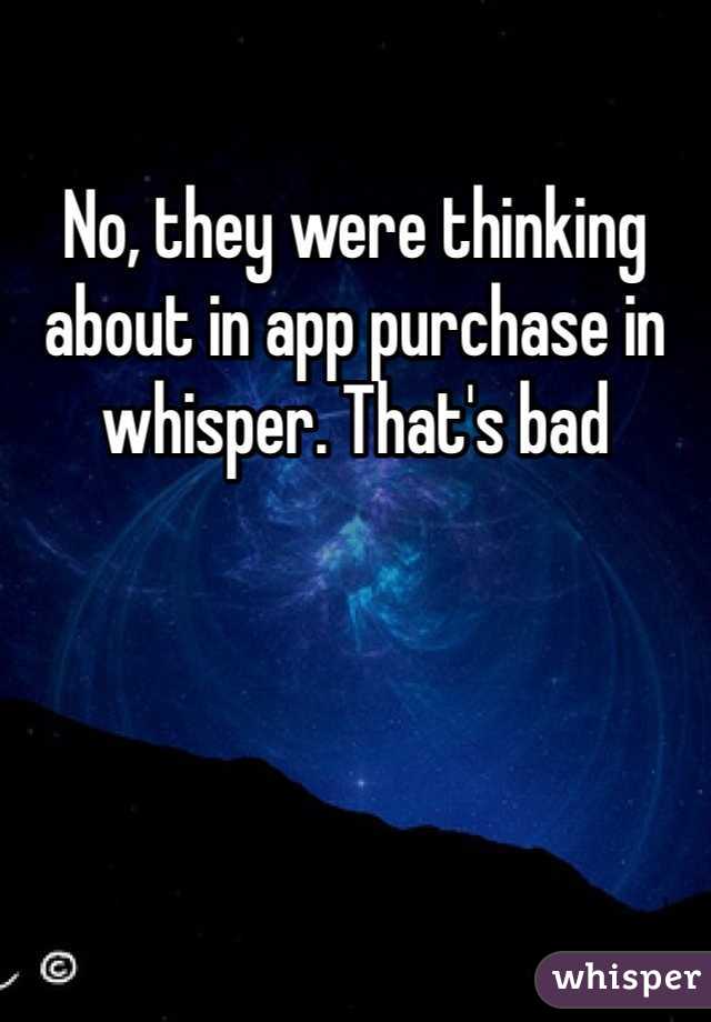 No, they were thinking about in app purchase in whisper. That's bad