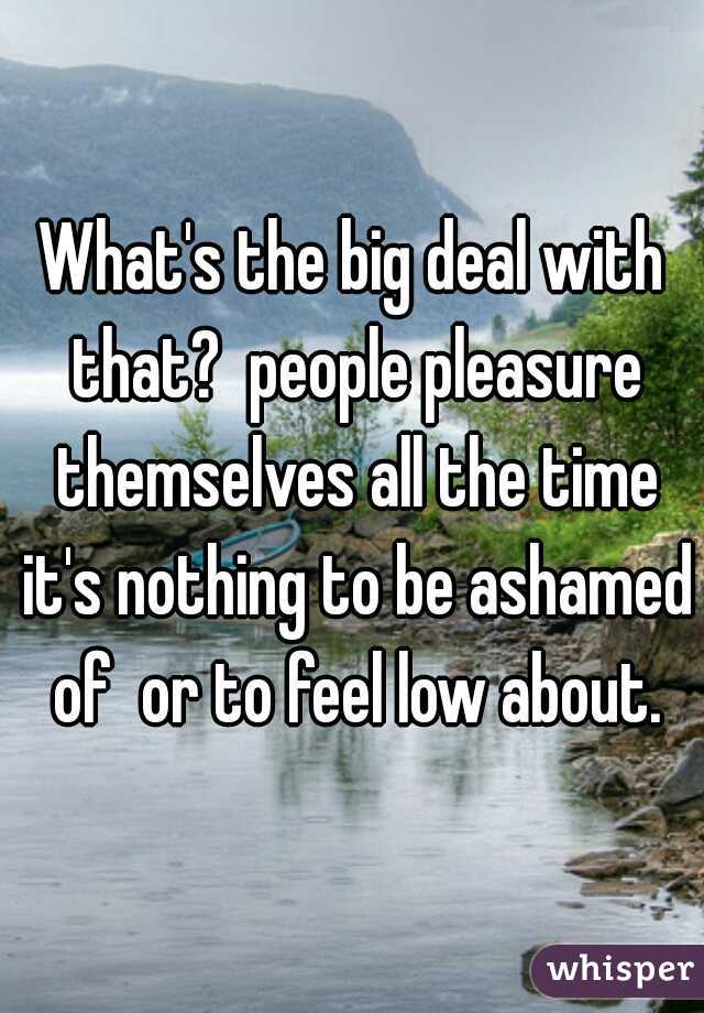 What's the big deal with that?  people pleasure themselves all the time it's nothing to be ashamed of  or to feel low about.