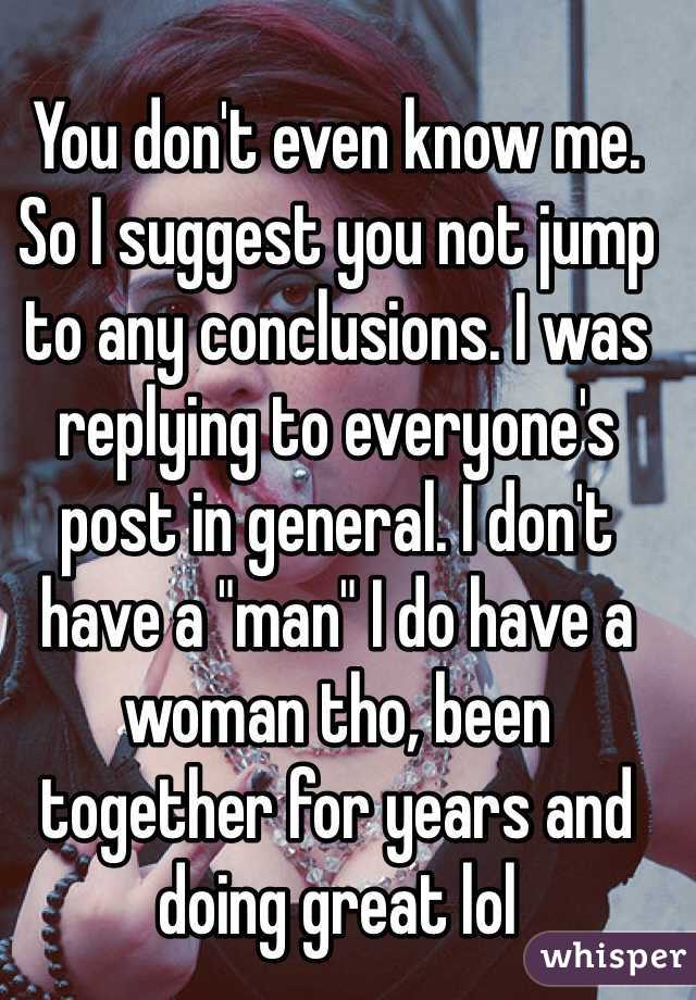 You don't even know me. So I suggest you not jump to any conclusions. I was replying to everyone's post in general. I don't have a "man" I do have a woman tho, been together for years and doing great lol 