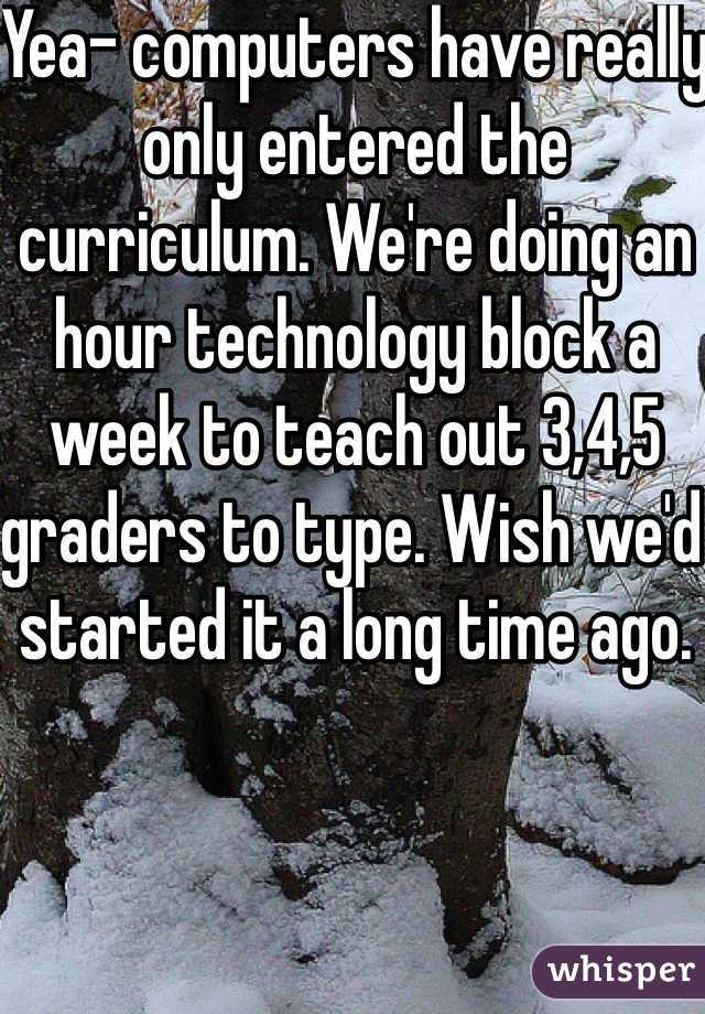 Yea- computers have really only entered the curriculum. We're doing an hour technology block a week to teach out 3,4,5 graders to type. Wish we'd started it a long time ago. 