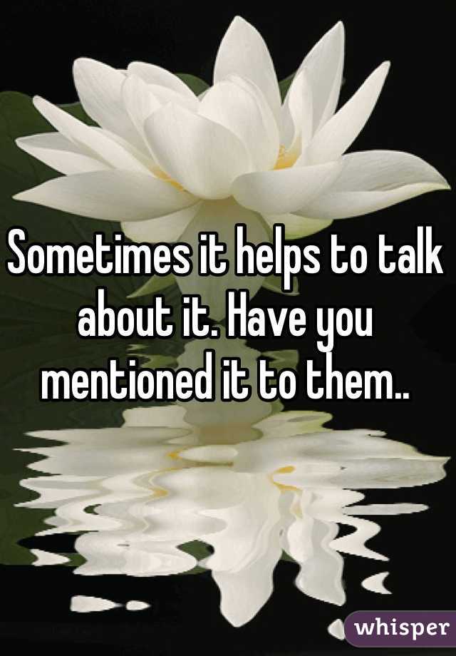 Sometimes it helps to talk about it. Have you mentioned it to them..