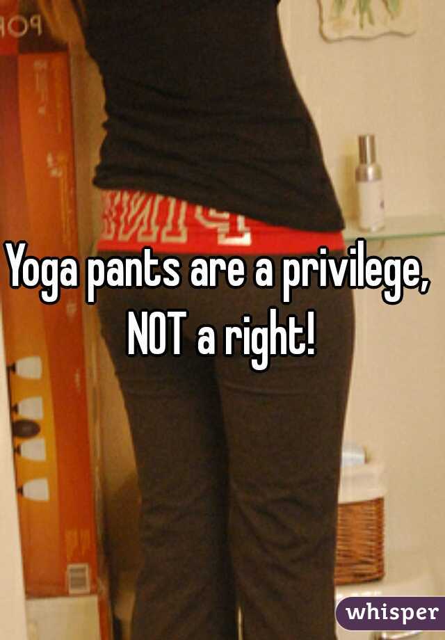 Yoga pants are a privilege,  NOT a right! 