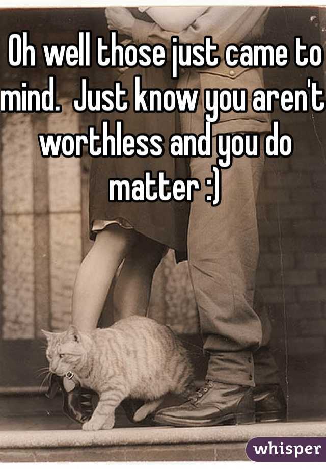 Oh well those just came to mind.  Just know you aren't worthless and you do matter :)