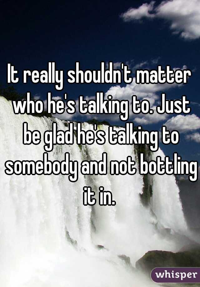 It really shouldn't matter who he's talking to. Just be glad he's talking to somebody and not bottling it in. 